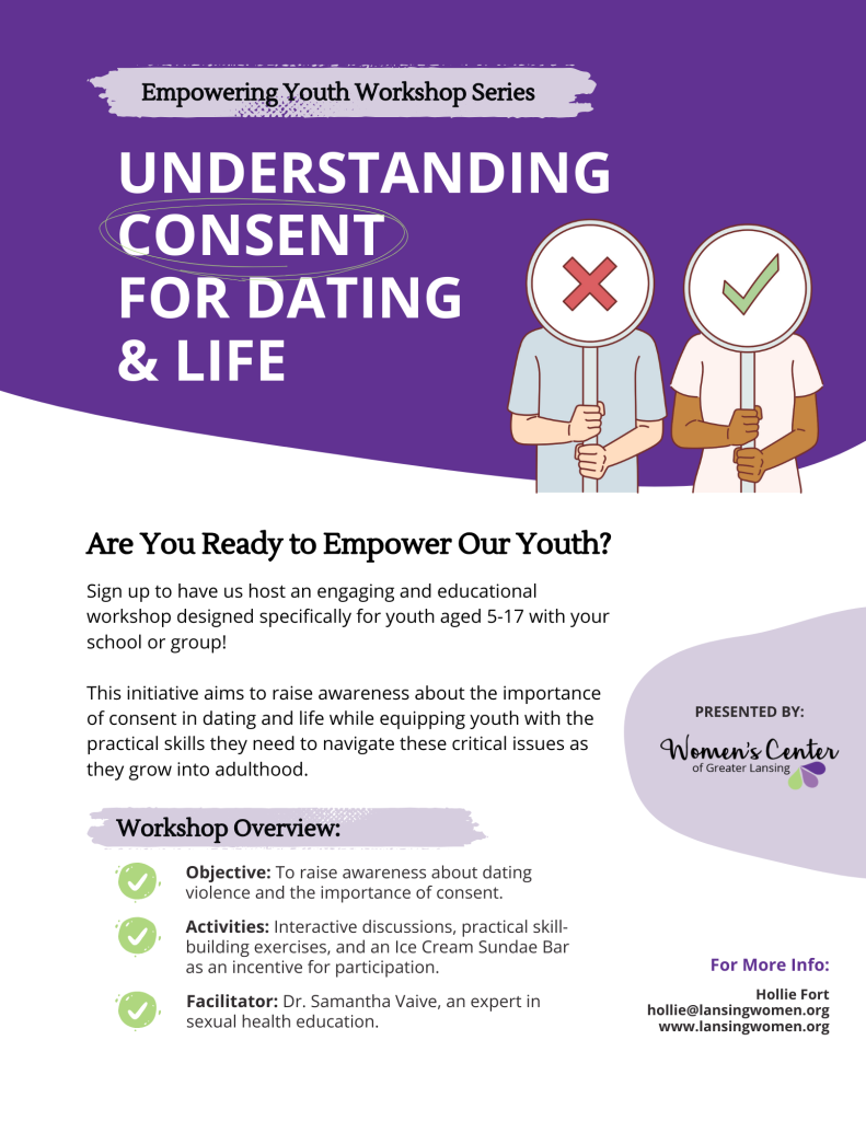 A poster advertising a Teen Empowerment Workshop presented by the Women's Center of Greater Lansing. Text Reads, "Empowering Youth Workshop Series. Understanding Consent for Dating and Life. Are you Ready to Empower Our Youth? Sign up to have us host an engaging and educational workshop designed specifically for youth aged 5-17 with your school or group! This initiative aims to raise awareness about the importance of consent in dating and life while equipping youth with the practical skills they need to navigate these critical issues as they grow into adulthood. Workshop overview: Objective: to raise awareness of dating violence and the importance of consent. Activities: Interactive discussions, practical skill-building exercises, and an Ice Cream Sundae Bar as an incentive for participation. Facilitator: Dr. Samantha Vaive, an expert in sexual health education. Presented by the Women's Center of Greater Lansing. For more info: Hollie Fort. hollie@lansingwomen.org www.lansingwomen.org."