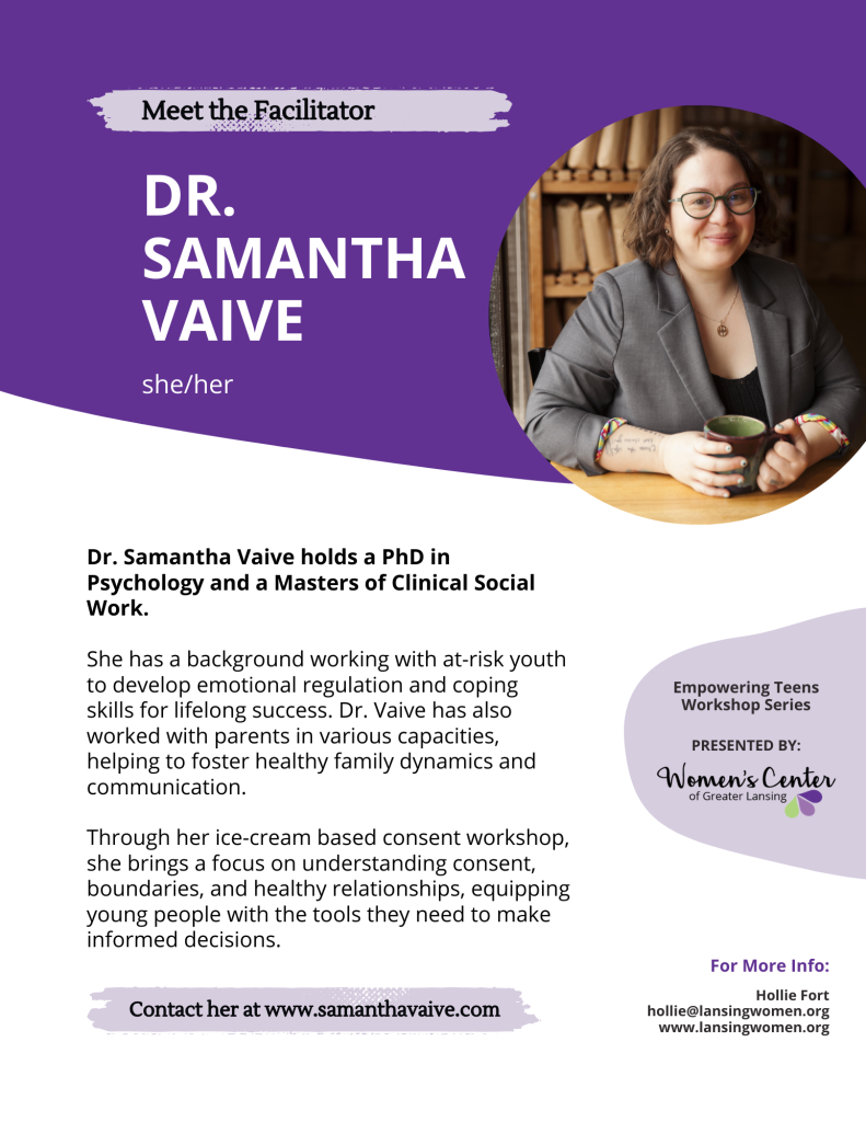 A poster introducing a facilitator at the Women's Center of Greater Lansing. Text reads, "Meet the Facilitator. Dr. Samantha Vaive. She/her. Dr. Samantha Vaive. Dr. Samantha Vaive holds a PhD in Psychology and a Masters of Clinical Social Work. She has a background working with at-risk youth to develop emotional regulation and coping skills for lifelong success. Dr. Vaive has also worked with parents in various capacities, working to foster healthy family dynamics and communication. Through her ice-cream based consent workshop, she brings a focus on consent, boundaries, and healthy relationships, equipping young people with the tools they need to make informed decisions. Contact her at www.samanthavaive.com. Empowering Teens Workshop Series presented by Women's Center of Greater Lansing. For more info: Hollie Fort. hollie@lansingwomen.org www.lansingwomen.org."