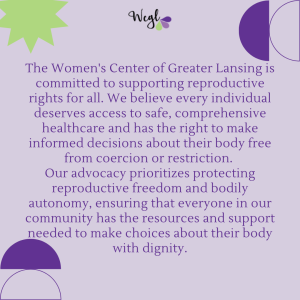 a light purple background with dark purple and green geometric shapes. Dark purple text reads: The Women's Center of Greater Lansing is committed to supporting reproductive rights for all. We believe every individual deserves access to safe, comprehensive healthcare and has the right to make informed decisions about their body free from coercion or restriction. Our advocacy prioritizes protecting reproductive freedom and bodily autonomy, ensuring that everyone in our community has the resources and support needed to make choices about their body with dignity.